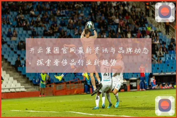 开云集团官网最新资讯与品牌动态，探索奢侈品行业新趋势
