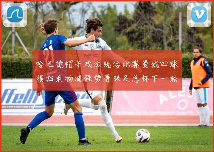 哈兰德帽子戏法统治比赛曼城四球横扫利物浦强势晋级足总杯下一轮