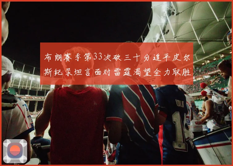 布朗赛季第33次砍三十分追平皮尔斯纪录坦言面对雷霆渴望全力取胜