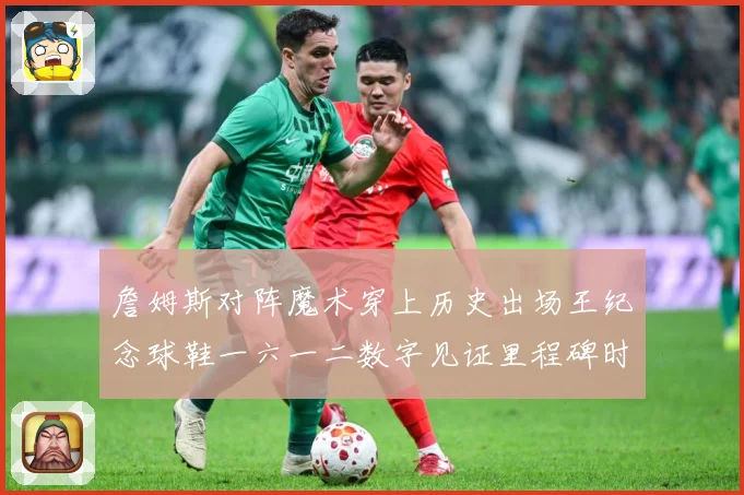 詹姆斯对阵魔术穿上历史出场王纪念球鞋一六一二数字见证里程碑时赛场复盘