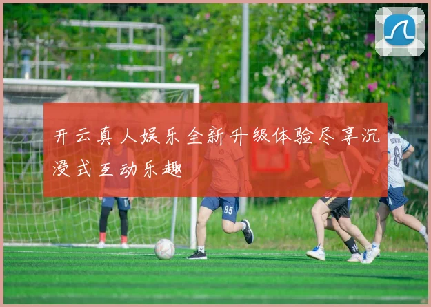 开云真人娱乐全新升级体验尽享沉浸式互动乐趣