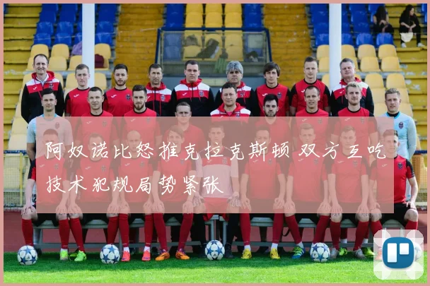 阿奴诺比怒推克拉克斯顿 双方互吃技术犯规局势紧张