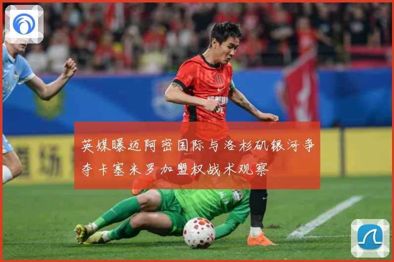 英媒曝迈阿密国际与洛杉矶银河争夺卡塞米罗加盟权战术观察