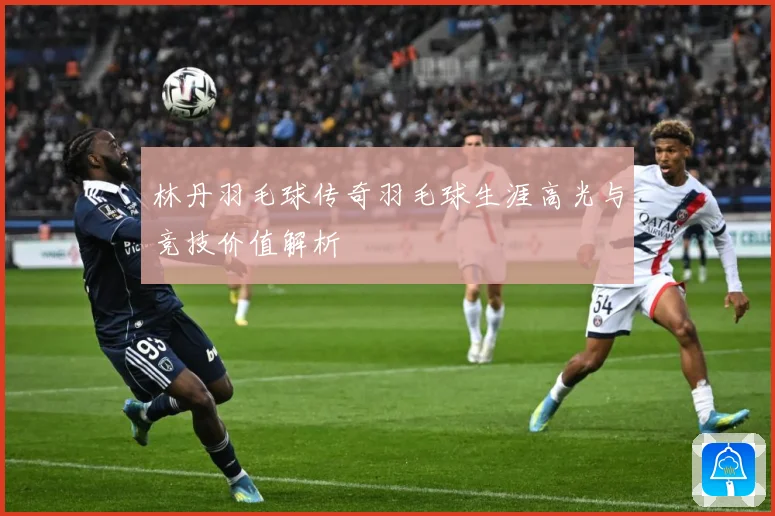 林丹羽毛球传奇羽毛球生涯高光与竞技价值解析
