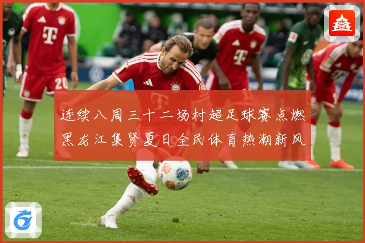 连续八周三十二场村超足球赛点燃黑龙江集贤夏日全民体育热潮新风战术观察
