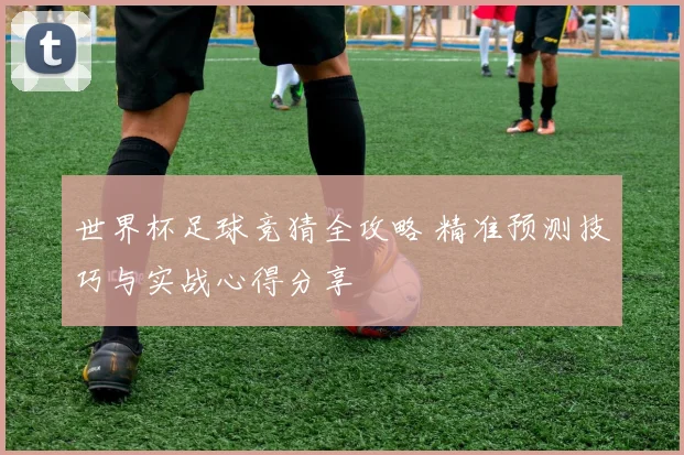 世界杯足球竞猜全攻略 精准预测技巧与实战心得分享