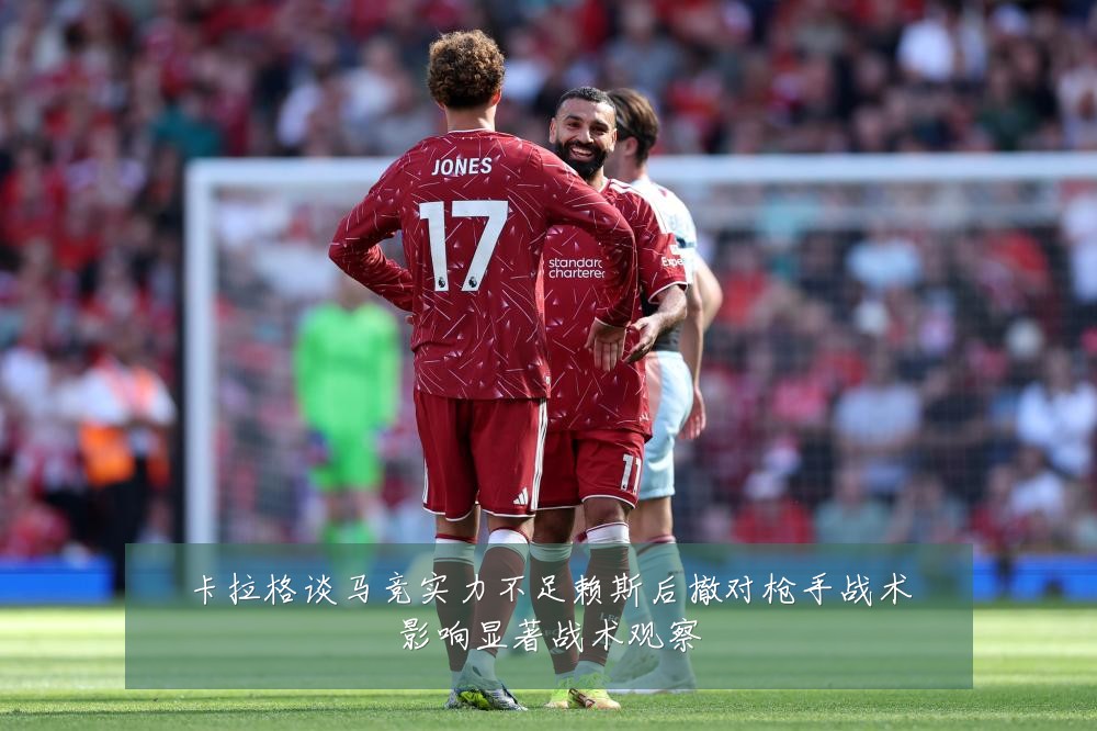 卡拉格谈马竞实力不足赖斯后撤对枪手战术影响显著战术观察